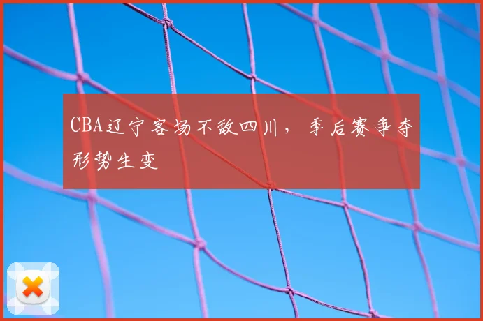 CBA辽宁客场不敌四川，季后赛争夺形势生变