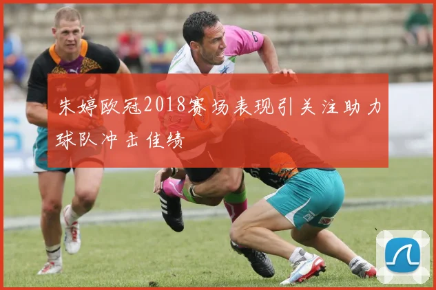 朱婷欧冠2018赛场表现引关注助力球队冲击佳绩