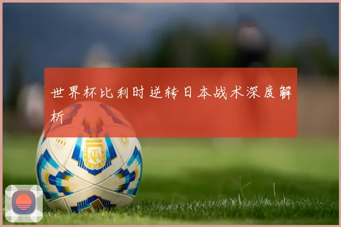 世界杯比利时逆转日本战术深度解析