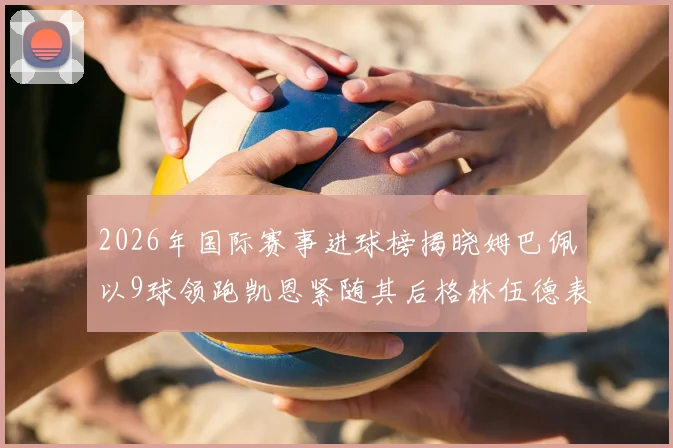 2026年国际赛事进球榜揭晓姆巴佩以9球领跑凯恩紧随其后格林伍德表现出色
