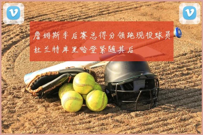 詹姆斯季后赛总得分领跑现役球员杜兰特库里哈登紧随其后